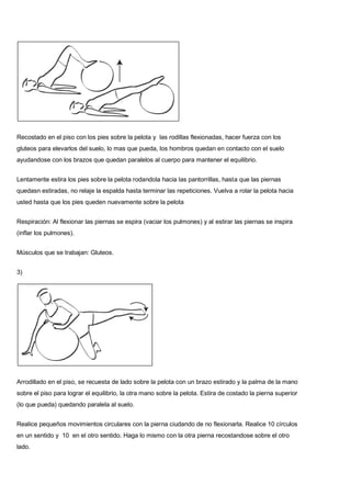 Recostado en el piso con los pies sobre la pelota y las rodillas flexionadas, hacer fuerza con los
gluteos para elevarlos del suelo, lo mas que pueda, los hombros quedan en contacto con el suelo
ayudandose con los brazos que quedan paralelos al cuerpo para mantener el equilibrio.
Lentamente estira los pies sobre la pelota rodandola hacia las pantorrillas, hasta que las piernas
quedasn estiradas, no relaje la espalda hasta terminar las repeticiones. Vuelva a rolar la pelota hacia
usted hasta que los pies queden nuevamente sobre la pelota
Respiración: Al flexionar las piernas se espira (vaciar los pulmones) y al estirar las piernas se inspira
(inflar los pulmones).
Músculos que se trabajan: Gluteos.
3)
Arrodillado en el piso, se recuesta de lado sobre la pelota con un brazo estirado y la palma de la mano
sobre el piso para lograr el equilibrio, la otra mano sobre la pelota. Estira de costado la pierna superior
(lo que pueda) quedando paralela al suelo.
Realice pequeños movimientos circulares con la pierna ciudando de no flexionarla. Realice 10 círculos
en un sentido y 10 en el otro sentido. Haga lo mismo con la otra pierna recostandose sobre el otro
lado.
 