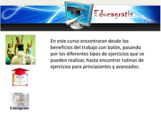 En este curso encontraran desde los
beneficios del trabajo con balón, pasando
por los diferentes tipos de ejercicios que se
pueden realizar, hasta encontrar rutinas de
ejercicios para principiantes y avanzados.
 