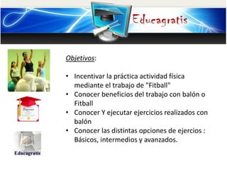 Objetivos:
• Incentivar la práctica actividad física
mediante el trabajo de "Fitball"
• Conocer beneficios del trabajo con balón o
Fitball
• Conocer Y ejecutar ejercicios realizados con
balón
• Conocer las distintas opciones de ejercios :
Básicos, intermedios y avanzados.
 