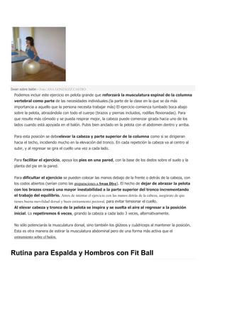 Swan sobre balón - Foto: ANA GONZÁLEZ CASTRO
Podemos incluir este ejercicio en pelota grande que reforzará la musculatura espinal de la columna
vertebral como parte de las necesidades individuales.(la parte de la clase en la que se da más
importancia a aquello que la persona necesita trabajar más) El ejercicio comienza tumbado boca abajo
sobre la pelota, abrazándola con todo el cuerpo (brazos y piernas incluidos, rodillas flexionadas). Para
que resulte más cómodo y se pueda respirar mejor, la cabeza puede comenzar girada hacia uno de los
lados cuando está apoyada en el balón. Pubis bien anclado en la pelota con el abdomen dentro y arriba.
Para esta posición se debeelevar la cabeza y parte superior de la columna como si se dirigieran
hacia el techo, incidiendo mucho en la elevación del tronco. En cada repetición la cabeza va al centro al
subir, y al regresar se gira el cuello una vez a cada lado.
Para facilitar el ejercicio, apoya los pies en una pared, con la base de los dedos sobre el suelo y la
planta del pie en la pared.
Para dificultar el ejercicio se pueden colocar las manos debajo de la frente o detrás de la cabeza, con
los codos abiertos (serían como las preparaciones a Swan Dive). El hecho de dejar de abrazar la pelota
con los brazos creará una mayor inestabilidad a la parte superior del tronco incrementando
el trabajo del equilibrio. Antes de intentar el ejercicio con las manos detrás de la cabeza, asegúrate de que
tienes buena movilidad dorsal y buen estiramiento pectoral, para evitar tensionar el cuello.
Al elevar cabeza y tronco de la pelota se inspira y se suelta el aire al regresar a la posición
inicial. Lo repetiremos 6 veces, girando la cabeza a cada lado 3 veces, alternativamente.
No sólo potenciarás la musculatura dorsal, sino también los glúteos y cuádriceps al mantener la posición.
Esta es otra manera de estirar la musculatura abdominal pero de una forma más activa que el
estiramiento sobre el balón.
Rutina para Espalda y Hombros con Fit Ball
 