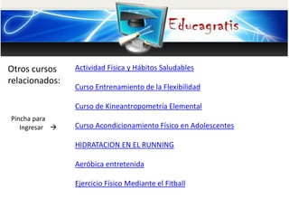 Otros cursos
relacionados:
Pincha para
Ingresar 
Actividad Física y Hábitos Saludables
Curso Entrenamiento de la Flexibilidad
Curso de Kineantropometría Elemental
Curso Acondicionamiento Físico en Adolescentes
HIDRATACION EN EL RUNNING
Aeróbica entretenida
Ejercicio Físico Mediante el Fitball
 