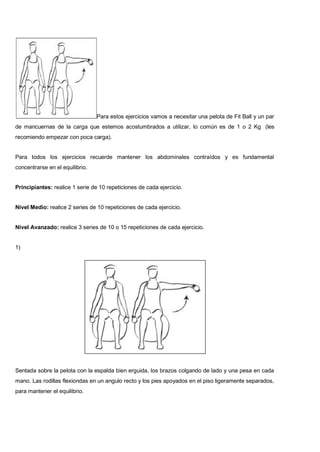 Para estos ejercicios vamos a necesitar una pelota de Fit Ball y un par
de mancuernas de la carga que estemos acostumbrados a utilizar, lo común es de 1 o 2 Kg (les
recomiendo empezar con poca carga).
Para todos los ejercicios recuerde mantener los abdominales contraídos y es fundamental
concentrarse en el equilibrio.
Principiantes: realice 1 serie de 10 repeticiones de cada ejercicio.
Nivel Medio: realice 2 series de 10 repeticiones de cada ejercicio.
Nivel Avanzado: realice 3 series de 10 o 15 repeticiones de cada ejercicio.
1)
Sentada sobre la pelota con la espalda bien erguida, los brazos colgando de lado y una pesa en cada
mano. Las rodillas flexiondas en un angulo recto y los pies apoyados en el piso ligeramente separados,
para mantener el equilibrio.
 