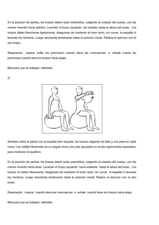 En la posición de partida, los brazos deben estar extendidos, colgando al costado del cuerpo, con las
manos mirando hacia adentro. Levantar el brazo izquierdo de costado hasta la altura del busto. Los
brazos deben flexionarse ligeramente. Asegúrese de mantener el torso recto, sin curvar la espalda ni
levantar los hombros .Luego descienda lentamente hasta la posicion inicial. Realice el ejercicio con el
otro brazo.
Respiración: inspirar (inflar los pulmones) cuando eleva las mancuernas e exhale (vaciar los
pulmones) cuando lleve los brazos hacia abajo.
Músculos que se trabajan: deltoides.
2)
Sentada sobre la pelota con la espalda bien erguida, los brazos colgando de lado y una pesa en cada
mano. Las rodillas flexiondas en un angulo recto y los pies apoyados en el piso ligeramente separados,
para mantener el equilibrio.
En la posición de partida, los brazos deben estar extendidos, colgando al costado del cuerpo, con las
manos mirando hacia atras. Levantar el brazo izquierdo hacia adelante hasta la altura del busto. Los
brazos no deben flexionarse. Asegúrese de mantener el torso recto, sin curvar la espalda ni levantar
los hombros .Luego descienda lentamente hasta la posicion inicial. Realice el ejercicio con el otro
brazo.
Respiración: inspirar cuando eleva las mancuernas e exhale cuando lleve los brazos hacia abajo.
Músculos que se trabajan: deltoides.
 