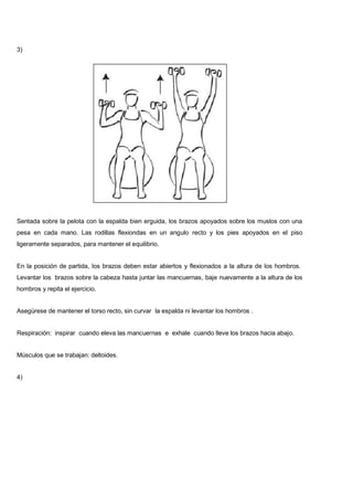 3)
Sentada sobre la pelota con la espalda bien erguida, los brazos apoyados sobre los muslos con una
pesa en cada mano. Las rodillas flexiondas en un angulo recto y los pies apoyados en el piso
ligeramente separados, para mantener el equilibrio.
En la posición de partida, los brazos deben estar abiertos y flexionados a la altura de los hombros.
Levantar los brazos sobre la cabeza hasta juntar las mancuernas, baje nuevamente a la altura de los
hombros y repita el ejercicio.
Asegúrese de mantener el torso recto, sin curvar la espalda ni levantar los hombros .
Respiración: inspirar cuando eleva las mancuernas e exhale cuando lleve los brazos hacia abajo.
Músculos que se trabajan: deltoides.
4)
 