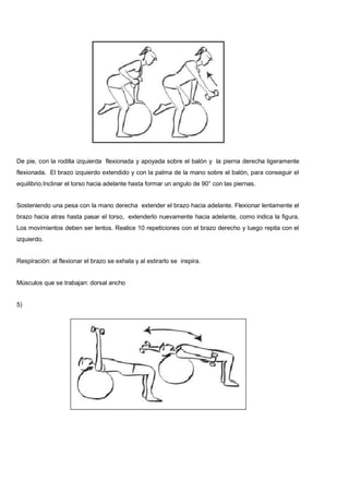 De pie, con la rodilla izquierda flexionada y apoyada sobre el balón y la pierna derecha ligeramente
flexionada. El brazo izquierdo extendido y con la palma de la mano sobre el balón, para conseguir el
equilibrio.Inclinar el torso hacia adelante hasta formar un angulo de 90° con las piernas.
Sosteniendo una pesa con la mano derecha extender el brazo hacia adelante. Flexionar lentamente el
brazo hacia atras hasta pasar el torso, extenderlo nuevamente hacia adelante, como indica la figura.
Los movimientos deben ser lentos. Realice 10 repeticiones con el brazo derecho y luego repita con el
izquierdo.
Respiración: al flexionar el brazo se exhala y al estirarlo se inspira.
Músculos que se trabajan: dorsal ancho
5)
 