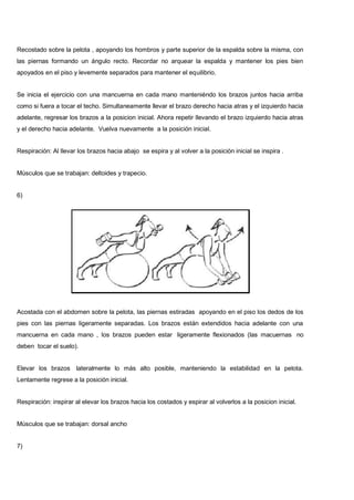 Recostado sobre la pelota , apoyando los hombros y parte superior de la espalda sobre la misma, con
las piernas formando un ángulo recto. Recordar no arquear la espalda y mantener los pies bien
apoyados en el piso y levemente separados para mantener el equilibrio.
Se inicia el ejercicio con una mancuerna en cada mano manteniéndo los brazos juntos hacia arriba
como si fuera a tocar el techo. Simultaneamente llevar el brazo derecho hacia atras y el izquierdo hacia
adelante, regresar los brazos a la posicion inicial. Ahora repetir llevando el brazo izquierdo hacia atras
y el derecho hacia adelante. Vuelva nuevamente a la posición inicial.
Respiración: Al llevar los brazos hacia abajo se espira y al volver a la posición inicial se inspira .
Músculos que se trabajan: deltoides y trapecio.
6)
Acostada con el abdomen sobre la pelota, las piernas estiradas apoyando en el piso los dedos de los
pies con las piernas ligeramente separadas. Los brazos están extendidos hacia adelante con una
mancuerna en cada mano , los brazos pueden estar ligeramente flexionados (las macuernas no
deben tocar el suelo).
Elevar los brazos lateralmente lo más alto posible, manteniendo la estabilidad en la pelota.
Lentamente regrese a la posición inicial.
Respiración: inspirar al elevar los brazos hacia los costados y espirar al volverlos a la posicion inicial.
Músculos que se trabajan: dorsal ancho
7)
 