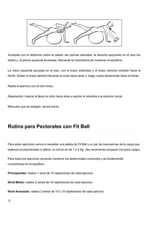 Acostada con el abdomen sobre la pelota, las piernas estiradas, la derecha apoyando en el piso los
dedos y la pierna izquierda levantada. Recuerde la importancia de mantener el equilibrio.
La mano izquierda apoyada en el piso, con el brazo extendido y el brazo derecho estirado hacia el
frente. Doblar el brazo derecho llevando el codo hacia atras y luego vuelva lentamente hacia el frente.
Repita el ejercicio con el otro brazo.
Respiración: inspirar al llevar el codo hacia atras y espirar al volverlos a la posicion inicial.
Músculos que se trabajan: dorsal ancho.
Rutina para Pectorales con Fit Ball
Para estos ejercicios vamos a necesitar una pelota de Fit Ball y un par de mancuernas de la carga que
estemos acostumbrados a utilizar, lo común es de 1 o 2 Kg (les recomiendo empezar con poca carga).
Para todos los ejercicios recuerde mantener los abdominales contraídos y es fundamental
concentrarse en el equilibrio.
Principiantes: realice 1 serie de 10 repeticiones de cada ejercicio.
Nivel Medio: realice 2 series de 10 repeticiones de cada ejercicio.
Nivel Avanzado: realice 3 series de 10 o 15 repeticiones de cada ejercicio.
1)
 