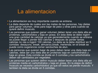 La alimentacion
 La alimentacion es muy importante cuando se entrena.
 La dieta depende de cuales son las metas de las personas, hay dietas
para ganar volumen, otras para bajar de peso y otras para cuando se
quiere definir musculo.
 Las personas que quieren ganar volumen deben tener una dieta alta en
proteinas, carbohidratos y baja en grasa. En esta dieta se debe ingerir
una gran cantidad de calorias ya que generalemente cuando se entrena
se puede llegar a perder 600 calorias y despues de perder tantas
calorias no vas a ingerir 100 calorias. La dieta se la debe distribuir en 5
comidas: desayuno, break, almuerzo,break, merienda; en el break se
puede como sugerencia comer sanduches de atun.
 Las personas que quieren bajar de peso deben tener una dieta baja en
calorias, debe ser una dieta alta en proteinas baja en carbohidratos y
baja en grasa. Esta comida se divide en 5 comidas y los carbohidratos
deben ser cambiados por vegetales.
 Las personas que quieren definir musculo deben tener una dieta alta en
proteinas media en carbohidratos y baja en grasa. En la etapa de definir
musculo se necesita carbohidratos ya que sin estos se pierde musculo. Y
tambien la dieta se divide en 5 comidas.
 