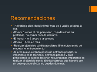 Recomendaciones
 –Hidratarse bien, debes tomar mas de 8 vasos de agua al
día.
 -Comer 5 veces al día pero sano, comidas ricas en
proteínas, no comer comida chatarra.
 -Entrenar 4 o 5 veces a la semana
 -Dormir 8 horas o mas.
 -Realizar ejercicios cardiovasculares 15 minutos antes de
empezar el entrenamiento.
 -Si eres nuevo alzando pesas no entrenes pesado, lo
importante es la técnica si entrenas pesado y eres
principiante te puedes lesionar, recuerda mas importante es
realizar el ejercicio con la técnica correcta que hacerlo con
un peso grande el cual no puedes dominar.
 