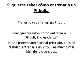 Si quieres saber cómo entrenar a un
              Pitbull…

      Tienes, o vas a tener, un Pitbull.

  Pero quieres saber cómo entrenar a un
           Pitbull, ¿no es cierto?
Puede parecer aterrador al principio, pero en
realidad entrenar a un Pitbull es mucho más
            fácil de lo que crees.
 