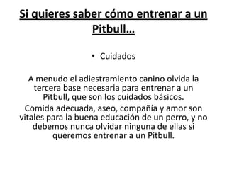 Si quieres saber cómo entrenar a un
              Pitbull…

                  • Cuidados

   A menudo el adiestramiento canino olvida la
    tercera base necesaria para entrenar a un
       Pitbull, que son los cuidados básicos.
 Comida adecuada, aseo, compañía y amor son
vitales para la buena educación de un perro, y no
    debemos nunca olvidar ninguna de ellas si
          queremos entrenar a un Pitbull.
 