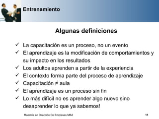 Entrenamiento



                          Algunas definiciones

 La capacitación es un proceso, no un evento
 El aprendizaje es la modificación de comportamientos y
  su impacto en los resultados
 Los adultos aprenden a partir de la experiencia
 El contexto forma parte del proceso de aprendizaje
 Capacitación = aula
 El aprendizaje es un proceso sin fin
 Lo más difícil no es aprender algo nuevo sino
  desaprender lo que ya sabemos!
   Maestría en Dirección De Empresas MBA            11
 