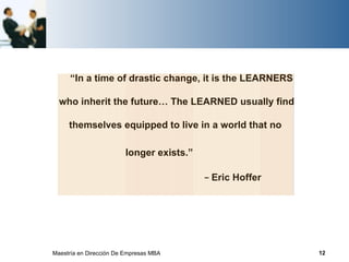 “In a time of drastic change, it is the LEARNERS

  who inherit the future… The LEARNED usually find

     themselves equipped to live in a world that no

                         longer exists.”

                                           − Eric Hoffer




Maestría en Dirección De Empresas MBA                      12
 
