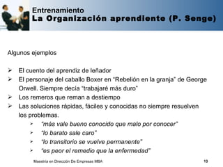Entrenamiento
        La Organización aprendiente (P. Senge)



Algunos ejemplos

   El cuento del aprendiz de leñador
   El personaje del caballo Boxer en “Rebelión en la granja” de George
    Orwell. Siempre decía “trabajaré más duro”
   Los remeros que reman a destiempo
   Las soluciones rápidas, fáciles y conocidas no siempre resuelven
    los problemas.
           “más vale bueno conocido que malo por conocer”
           “lo barato sale caro”
           “lo transitorio se vuelve permanente”
           “es peor el remedio que la enfermedad”
         Maestría en Dirección De Empresas MBA                       13
 