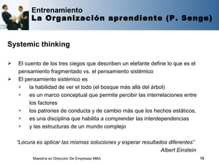 Entrenamiento
          La Organización aprendiente (P. Senge)


Systemic thinking

   El cuento de los tres ciegos que describen un elefante define lo que es el
    pensamiento fragmentado vs. el pensamiento sistémico
   El pensamiento sistémico es
        la habilidad de ver el todo (el bosque más allá del árbol)
        es un marco conceptual que permite percibir las interrelaciones entre
         los factores
        los patrones de conducta y de cambio más que los hechos estáticos,
        es una disciplina que habilita a comprender las interdependencias
        y las estructuras de un mundo complejo

    “Locura es aplicar las mismas soluciones y esperar resultados diferentes”
                                                               Albert Einstein
          Maestría en Dirección De Empresas MBA                                  15
 