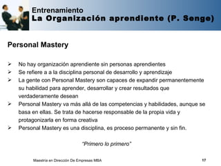 Entrenamiento
         La Organización aprendiente (P. Senge)


Personal Mastery

   No hay organización aprendiente sin personas aprendientes
   Se refiere a a la disciplina personal de desarrollo y aprendizaje
   La gente con Personal Mastery son capaces de expandir permanentemente
    su habilidad para aprender, desarrollar y crear resultados que
    verdaderamente desean
   Personal Mastery va más allá de las competencias y habilidades, aunque se
    basa en ellas. Se trata de hacerse responsable de la propia vida y
    protagonizarla en forma creativa
   Personal Mastery es una disciplina, es proceso permanente y sin fin.

                                   “Primero lo primero”

         Maestría en Dirección De Empresas MBA                             17
 