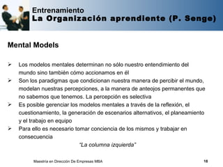 Entrenamiento
         La Organización aprendiente (P. Senge)


Mental Models

   Los modelos mentales determinan no sólo nuestro entendimiento del
    mundo sino también cómo accionamos en él
   Son los paradigmas que condicionan nuestra manera de percibir el mundo,
    modelan nuestras percepciones, a la manera de anteojos permanentes que
    no sabemos que tenemos. La percepción es selectiva
   Es posible gerenciar los modelos mentales a través de la reflexión, el
    cuestionamiento, la generación de escenarios alternativos, el planeamiento
    y el trabajo en equipo
   Para ello es necesario tomar conciencia de los mismos y trabajar en
    consecuencia
                             “La columna izquierda”

         Maestría en Dirección De Empresas MBA                               18
 