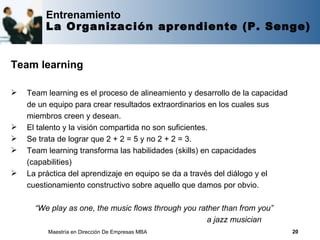 Entrenamiento
         La Organización aprendiente (P. Senge)


Team learning

   Team learning es el proceso de alineamiento y desarrollo de la capacidad
    de un equipo para crear resultados extraordinarios en los cuales sus
    miembros creen y desean.
   El talento y la visión compartida no son suficientes.
   Se trata de lograr que 2 + 2 = 5 y no 2 + 2 = 3.
   Team learning transforma las habilidades (skills) en capacidades
    (capabilities)
   La práctica del aprendizaje en equipo se da a través del diálogo y el
    cuestionamiento constructivo sobre aquello que damos por obvio.

      “We play as one, the music flows through you rather than from you”
                                                      a jazz musician
         Maestría en Dirección De Empresas MBA                                 20
 