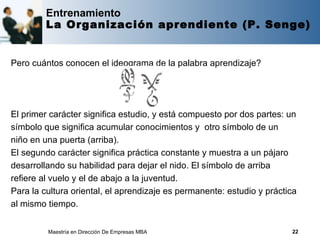 Entrenamiento
         La Organización aprendiente (P. Senge)


Pero cuántos conocen el ideograma de la palabra aprendizaje?




El primer carácter significa estudio, y está compuesto por dos partes: un
símbolo que significa acumular conocimientos y otro símbolo de un
niño en una puerta (arriba).
El segundo carácter significa práctica constante y muestra a un pájaro
desarrollando su habilidad para dejar el nido. El símbolo de arriba
refiere al vuelo y el de abajo a la juventud.
Para la cultura oriental, el aprendizaje es permanente: estudio y práctica
al mismo tiempo.


         Maestría en Dirección De Empresas MBA                          22
 