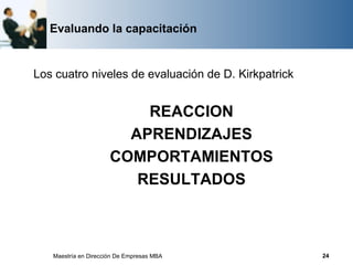 Evaluando la capacitación


Los cuatro niveles de evaluación de D. Kirkpatrick


                          REACCION
                        APRENDIZAJES
                      COMPORTAMIENTOS
                         RESULTADOS



   Maestría en Dirección De Empresas MBA             24
 