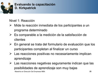 Evaluando la capacitación
   D. Kirkpatrick


Nivel 1: Reacción
 Mide la reacción inmediata de los participantes a un
   programa determinado
 Es comparable a la medición de la satisfacción de
   clientes
 En general se trata del formulario de evaluación que los
   participantes completan al finalizar un curso
 Las reacciones positivas no necesariamente implican
   aprendizaje
 Las reacciones negativas seguramente indican que las
   posibilidades de aprendizaje son muy bajas
   Maestría en Dirección De Empresas MBA              25
 