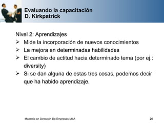 Evaluando la capacitación
   D. Kirkpatrick


Nivel 2: Aprendizajes
 Mide la incorporación de nuevos conocimientos
 La mejora en determinadas habilidades
 El cambio de actitud hacia determinado tema (por ej.:
   diversity)
 Si se dan alguna de estas tres cosas, podemos decir
   que ha habido aprendizaje.




   Maestría en Dirección De Empresas MBA             26
 
