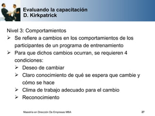 Evaluando la capacitación
      D. Kirkpatrick

Nivel 3: Comportamientos
 Se refiere a cambios en los comportamientos de los
   participantes de un programa de entrenamiento
 Para que dichos cambios ocurran, se requieren 4
   condiciones:
    Deseo de cambiar
    Claro conocimiento de qué se espera que cambie y
       cómo se hace
    Clima de trabajo adecuado para el cambio
    Reconocimiento

      Maestría en Dirección De Empresas MBA             27
 