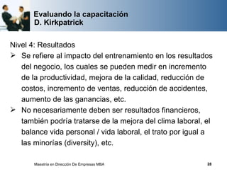 Evaluando la capacitación
       D. Kirkpatrick

Nivel 4: Resultados
 Se refiere al impacto del entrenamiento en los resultados
   del negocio, los cuales se pueden medir en incremento
   de la productividad, mejora de la calidad, reducción de
   costos, incremento de ventas, reducción de accidentes,
   aumento de las ganancias, etc.
 No necesariamente deben ser resultados financieros,
   también podría tratarse de la mejora del clima laboral, el
   balance vida personal / vida laboral, el trato por igual a
   las minorías (diversity), etc.

       Maestría en Dirección De Empresas MBA               28
 
