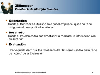 360mercer
         Feedback de Múltiple Fuentes



   Orientación
    Donde el feedback es utilizado sólo por el empleado, quién no tiene
    obligación de compartir el resultado
   Desarrollo
    Donde el los empleados son desafiados a compartir la información con
    su superior
   Evaluación

    Donde queda claro que los resultados del 360 serán usados en la parte
    del “cómo” de la Evaluación




         Maestría en Dirección De Empresas MBA                        31
 