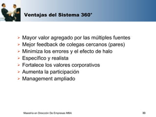 Ventajas del Sistema 360°



   Mayor valor agregado por las múltiples fuentes
   Mejor feedback de colegas cercanos (pares)
   Minimiza los errores y el efecto de halo
   Específico y realista
   Fortalece los valores corporativos
   Aumenta la participación
   Management ampliado




    Maestría en Dirección De Empresas MBA            33
 