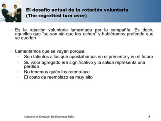 El desafío actual de la rotación voluntaria
         (The regretted turn over)


   Es la rotación voluntaria lamentada por la compañía. Es decir,
    aquellos que “se van sin que los echen” y hubiéramos preferido que
    se queden

   Lamentamos que se vayan porque:
      Son talentos a los que apostábamos en el presente y en el futuro
      Su valor agregado era significativo y la salida representa una
       pérdida
      No tenemos quién los reemplace
      El costo de reemplazo es muy alto




        Maestría en Dirección De Empresas MBA                       4
 