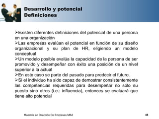 Desarrollo y potencial
    Definiciones


Existen diferentes definiciones del potencial de una persona
en una organización
Las empresas evalúan el potencial en función de su diseño
organizacional y su plan de HR, eligiendo un modelo
conceptual
Un modelo posible evalúa la capacidad de la persona de ser
promovido y desempeñar con éxito una posición de un nivel
superior a la actual
En este caso se parte del pasado para predecir el futuro.
Si el individuo ha sido capaz de demostrar consistentemente
las competencias requeridas para desempeñar no solo su
puesto sino otros (i.e.: influencia), entonces se evaluará que
tiene alto potencial



    Maestría en Dirección De Empresas MBA                        48
 