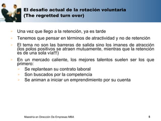 El desafío actual de la rotación voluntaria
       (The regretted turn over)


   Una vez que llego a la retención, ya es tarde
   Tenemos que pensar en términos de atractividad y no de retención
   El tema no son las barreras de salida sino los imanes de atracción
    (los polos positivos se atraen mutuamente, mientras que la retención
    es de una sola vía!!!)
   En un mercado caliente, los mejores talentos suelen ser los que
    primero:
     Se replantean su contrato laboral
     Son buscados por la competencia
     Se animan a iniciar un emprendimiento por su cuenta




       Maestría en Dirección De Empresas MBA                         5
 
