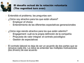 El desafío actual de la rotación voluntaria
         (The regretted turn over)


   Entendido el problema, las preguntas son:
   ¿Cómo soy atractivo para los que están afuera?
      Employer of choice
      Entendimiento de las diferentes expectativas generacionales


   ¿Cómo sigo siendo atractivo para los que están adentro?
      Engagement: cuál es la propia definición de la compañía
      Propuesta de valor integral: el contrato psicológico
      Gestión de expectativas


   El contrato laboral no deja de ser un acuerdo de dos partes que se
    renueva cada día. La clave es entender las múltiples motivaciones
    (los drivers) de ese acuerdo



        Maestría en Dirección De Empresas MBA                            6
 
