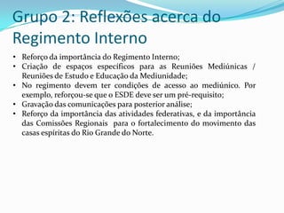 Grupo 2: Reflexões acerca do
Regimento Interno
• Reforço da importância do Regimento Interno;
• Criação de espaços específicos para as Reuniões Mediúnicas /
  Reuniões de Estudo e Educação da Mediunidade;
• No regimento devem ter condições de acesso ao mediúnico. Por
  exemplo, reforçou-se que o ESDE deve ser um pré-requisito;
• Gravação das comunicações para posterior análise;
• Reforço da importância das atividades federativas, e da importância
  das Comissões Regionais para o fortalecimento do movimento das
  casas espíritas do Rio Grande do Norte.
 