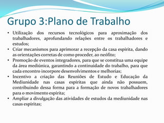 Grupo 3:Plano de Trabalho
• Utilização dos recursos tecnológicos para aproximação dos
  trabalhadores, aprofundando relações entre os trabalhadores e
  estudos;
• Criar mecanismos para aprimorar a recepção da casa espírita, dando
  as orientações corretas de como proceder, ao neófito;
• Promoção de eventos integradores, para que se constitua uma equipe
  da área mediúnica, garantindo a continuidade do trabalho, para que
  cada encontro incorpore desenvolvimentos e melhorias;
• Incentivo a criação das Reuniões de Estudo e Educação da
  Mediunidade nas casas espíritas que ainda não possuem,
  contribuindo dessa forma para a formação de novos trabalhadores
  para o movimento espírita;
• Ampliar a divulgação das atividades de estudos da mediunidade nas
  casas espíritas;
 