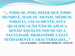 “... PODE-SE, POIS, DIZER QUE TODO
MUNDO É, MAIS OU MENOS, MÉDIUM.
     TODAVIA, USUALMENTE, ESTA
   QUALIFICAÇÃO NÃO SE APLICA
     SENÃO ÀQUELES NOS QUAIS A
  FACULDADE MEDIANÍMICA ESTÁ
 NITIDAMENTE CARACTERIZADA...”
        ALLAN KARDEC – LIVRO DOS MÉDIUNS – ITEM 159
 