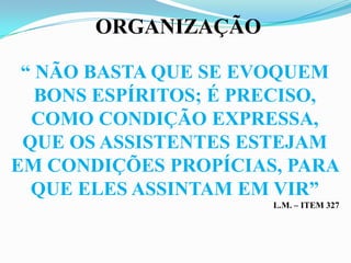 ORGANIZAÇÃO

 “ NÃO BASTA QUE SE EVOQUEM
   BONS ESPÍRITOS; É PRECISO,
  COMO CONDIÇÃO EXPRESSA,
 QUE OS ASSISTENTES ESTEJAM
EM CONDIÇÕES PROPÍCIAS, PARA
  QUE ELES ASSINTAM EM VIR”
                       L.M. – ITEM 327
 