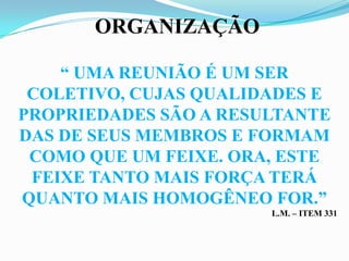 ORGANIZAÇÃO

    “ UMA REUNIÃO É UM SER
 COLETIVO, CUJAS QUALIDADES E
PROPRIEDADES SÃO A RESULTANTE
DAS DE SEUS MEMBROS E FORMAM
 COMO QUE UM FEIXE. ORA, ESTE
 FEIXE TANTO MAIS FORÇA TERÁ
QUANTO MAIS HOMOGÊNEO FOR.”
                       L.M. – ITEM 331
 