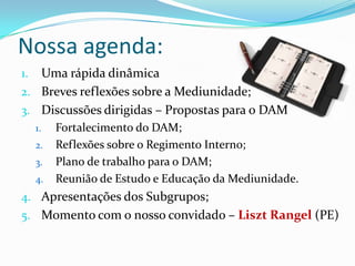 Nossa agenda:
1. Uma rápida dinâmica
2. Breves reflexões sobre a Mediunidade;
3. Discussões dirigidas – Propostas para o DAM
     1.   Fortalecimento do DAM;
     2.   Reflexões sobre o Regimento Interno;
     3.   Plano de trabalho para o DAM;
     4.   Reunião de Estudo e Educação da Mediunidade.
4. Apresentações dos Subgrupos;
5. Momento com o nosso convidado – Liszt Rangel (PE)
 