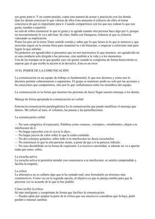 ese gesto para ti. Y en cuanto puedas, copia esta manera de actuar y practícalo con los demás.
Que los demás conozcan lo que valoras de ellos Esto aumenta el esfuerzo de ellos al tomar
conciencia de qué es importante para ti. Cuando compartimos con los que nos rodean lo que nos
gusta, tienden a repetirlo.
no está de sobra comunicar lo que te gusta y te agrada cuando otra persona hace algo por ti, porque
no necesariamente lo va a adivinar. Sé claro, habla con franqueza, refuerza al que se esfuerza
valorando su implicación.
Poner los pies en la tierra Tener sentido común y saber que lo que tienes es lo que te mereces y que
necesitas seguir en la misma línea para mantener tu e de bienestar, o empezar a esforzarte más para
lograr lo que anhelas.
No podemos ser agradecidos si pensamos que no nos merecemos lo que tenemos. ser agradecido no
es una conducta solo dirigida a las personas, sino también a la vida y a los momentos.
Una de las trampas en la que puedes caer sin querer cuando te comportas de forma benevolente es
esperar que el que recibe tu acción te la devuelva. Esto es un error.
18 EL PODER DE LA COMUNICACIÓN
La comunicación en un equipo de trabajo es fundamental, lo que nos decimos y cómo nos lo
decimos permite cohesionarnos o separarnos. El grupo se mantiene unido no solo por las acciones y
las emociones que compartimos, sino por lo que verbalizamos entre los miembros del equipo.
La comunicación es la forma que tenemos las personas de hacer llegar nuestro mensaje a los demás.
Maneja de forma apropiada tu comunicación no verbal
Entrena la comunicación paralingüística Es la comunicación que puede modificar el mensaje que
damos. Me refiero al tono, el volumen, las pausas y las perturbaciones.
La comunicación verbal
— No seas categórico al expresarte. Palabras como «nunca», «siempre», «totalmente», alejan a tu
interlocutor de ti.
— No hagas reproches con el «ya te lo dije».
— No hagas juicios de valor sobre lo que te están contando.
— No des consejos gratuitos, sobre todo si tu interlocutor no desea escucharlos.
— No minimices lo que la otra persona siente, a pesar de que a ti te parezca ridículo.
— No seas desinhibido en tu forma de expresarte. La excesiva sinceridad, si además no va a aportar
nada que sume, sobra.
La escucha activa
La escucha activa te permitirá atender con consciencia a tu interlocutor, se sentirá comprendido y
facilita la empatía.
La crítica
La alternativa no es callarte algo que te ha sentado mal, sino formularlo en términos más
constructivos. Como ves en la segunda opción, el objetivo es que tu pareja cambie para que la
próxima vez se acuerde de lo que le has pedido.
Cómo recibir la crítica
Sé más inteligente y compórtate de forma que facilites la comunicación:
— Puedes optar por aceptar la parte de la crítica que sea sincera (si consideras que la hay), pedir
perdón e intentar cambiar.

 
