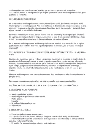 — Otra opción es aceptar la parte de la crítica que sea sincera, pero decidir no cambiar.
— La tercera postura es optar por decir que aceptas que vea las cosas desde ese punto de vista, pero
que tú no lo compartes.
19 EL PUNTO DE NO RETORNO
En la mayoría de nuestras profesiones y vidas personales no existe, por fortuna, este punto de no
retorno porque si no sería agotador. Pero sí es cierto que en determinadas situaciones piensas en este
concepto y crees que no hay otra alternativa que el resultado que te has marcado, y que eso te lleve
a jugar con toda tu intensidad o darlo todo.
Se trata de comenzar por el final, decidir cuál va a ser ese resultado y trazar el plan para obtenerlo
En lugar de empezar por objetivos pequeños, sencillos, se trata de saber primero dónde voy a llegar
sí o sí, y segundo, cómo estructurar el plan para alcanzar esa meta y solo esa.
En lo personal también podemos ir al límite y disfrutar con plenitud. Haz esta reflexión, si supiera
que tienes los días contados para vivir alguna experiencia en concreto, ¿no la vivirías con mayor
intensidad?
20 EL DESAMOR Y CÓMO TORPEDES NUESTRA EJECUCIÓN DEPORTIVA… Y NUESTRA
VIDA
Cuando estás enamorado todo se ve desde otro prisma. Enamorarte te confunde, tu cerebro dirige la
atención a todo lo que reafirma que tu pareja es alguien maravilloso, prestas atención a lo que te
interesa y desatiendes toda la información que te dice «no es tan perfecto como parece». Después de
algún tiempo, que puede oscilar entre unos meses y tres años, la carga hormonal disminuye,
empiezas a mirar con objetividad a tu compañero y te das cuenta de que no era oro todo lo que
relucía.
El mayor problema parece estar en que el desamor no llega muchas veces a los dos miembros de la
pareja a la vez.
Para casarse o para comprometerse hay que estar preparado, pero para romper también.
DECÁLOGO. SOBREVIVIR, CRECER Y SER FELIZ GRACIAS A LOS PROPÓSITOS
1. ORIÉNTATE A LAS PERSONAS
— Sonríe, agradarás a la gente.
— Interésate por las personas de forma sincera.
— Da las gracias.
— Escucha.
— Sé un buen líder para los tuyos.
— Menos noes.
2. ELIGE TUS BATALLAS
— Piensa que todo no puede ser una guerra.
— La perfección no existe, solo la tendencia a mejorar. Haz las cosas bien y hazlas bonitas.
— No existe la justicia divina. Estás anclado en la injusticia de una situación y te impide cerrar la
carpeta y evolucionar. Ciérrala.
— El perdón. No seas duro contigo mismo y no te castigues.

 