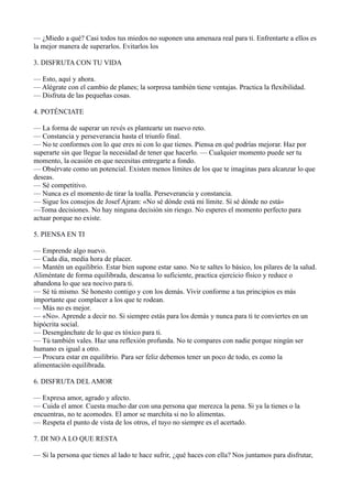 — ¿Miedo a qué? Casi todos tus miedos no suponen una amenaza real para ti. Enfrentarte a ellos es
la mejor manera de superarlos. Evitarlos los
3. DISFRUTA CON TU VIDA
— Esto, aquí y ahora.
— Alégrate con el cambio de planes; la sorpresa también tiene ventajas. Practica la flexibilidad.
— Disfruta de las pequeñas cosas.
4. POTÉNCIATE
— La forma de superar un revés es plantearte un nuevo reto.
— Constancia y perseverancia hasta el triunfo final.
— No te conformes con lo que eres ni con lo que tienes. Piensa en qué podrías mejorar. Haz por
superarte sin que llegue la necesidad de tener que hacerlo. — Cualquier momento puede ser tu
momento, la ocasión en que necesitas entregarte a fondo.
— Obsérvate como un potencial. Existen menos límites de los que te imaginas para alcanzar lo que
deseas.
— Sé competitivo.
— Nunca es el momento de tirar la toalla. Perseverancia y constancia.
— Sigue los consejos de Josef Ajram: «No sé dónde está mi límite. Sí sé dónde no está»
—Toma decisiones. No hay ninguna decisión sin riesgo. No esperes el momento perfecto para
actuar porque no existe.
5. PIENSA EN TI
— Emprende algo nuevo.
— Cada día, media hora de placer.
— Mantén un equilibrio. Estar bien supone estar sano. No te saltes lo básico, los pilares de la salud.
Aliméntate de forma equilibrada, descansa lo suficiente, practica ejercicio físico y reduce o
abandona lo que sea nocivo para ti.
— Sé tú mismo. Sé honesto contigo y con los demás. Vivir conforme a tus principios es más
importante que complacer a los que te rodean.
— Más no es mejor.
— «No». Aprende a decir no. Si siempre estás para los demás y nunca para ti te conviertes en un
hipócrita social.
— Desengánchate de lo que es tóxico para ti.
— Tú también vales. Haz una reflexión profunda. No te compares con nadie porque ningún ser
humano es igual a otro.
— Procura estar en equilibrio. Para ser feliz debemos tener un poco de todo, es como la
alimentación equilibrada.
6. DISFRUTA DEL AMOR
— Expresa amor, agrado y afecto.
— Cuida el amor. Cuesta mucho dar con una persona que merezca la pena. Si ya la tienes o la
encuentras, no te acomodes. El amor se marchita si no lo alimentas.
— Respeta el punto de vista de los otros, el tuyo no siempre es el acertado.
7. DI NO A LO QUE RESTA
— Si la persona que tienes al lado te hace sufrir, ¿qué haces con ella? Nos juntamos para disfrutar,

 