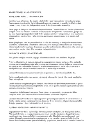 4 LOS RITUALES Y LAS OBSESIONES
5 SI QUIERES ALGO…, TRABAJA DURO
Sacrificio hace referencia a dar mucho, a darlo todo, y que, bajo cualquier circunstancia, tengas
fuerzas, ganas o motivación. Darlo todo cuando uno está preparado es sencillo, lo difícil es darlo
cuando el grupo te necesita, independientemente de las circunstancias personales.
En un grupo de trabajo es fundamental el reparto de roles. Cada uno tiene una función y la tiene que
cumplir. Todos nos debemos sacrificar; no sirve que uno trabaje mucho y otros menos, porque en
ese caso el grupo pierde productividad. Todos tenemos derechos y obligaciones, y si no inculcamos
este principio a nuestros hijos y a las personas que tenemos a nuestro cargo en el trabajo, mal
vamos.
Sé un ejemplo para ellos No puedes inculcar el valor del esfuerzo y el trabajo si tú no te esfuerzas.
Estar horas viendo la tele, sobre todo la telebasura, es un mensaje contradictorio con el sacrificio.
Intenta leer, formarte, hacer algo de ejercicio y cuidar la alimentación. El sacrificio debe ser un eje
transversal en nuestra vida y debe impregnar cualquier ámbito.
6 CONOCER A MI GRUPO ME UNE A ÉL
Para generar sinergia, cohesión y equipo necesitamos conocer a los miembros del grupo.
A través del concepto de memoria transactiva puedes conocer mejor a los tuyos. «Nos gustan las
personas que nos ayudan y ayudar a las personas que nos gustan», esto es vital en un grupo, porque
sin ayuda no hay reciprocidad. Para poder ayudar tienes que conocer qué te ofrecen los otros y
hacer público qué ofreces tú también, dónde está el potencial y las virtudes.
La mejor forma de que los demás los aprecien es que sepan la importancia que tú les das.
Existen muchos ejercicios para recoger este tipo de información. Uno de ellos puede ser el de las
frases incompletas:
La idea no es ser colega ni amigo de tus hijos, sino conocer a la persona en profundidad, ya que te
servirá para entenderlos mejor, para prestarles ayuda con lo que les preocupa y para establecer unos
lazos emocionales más intensos.
Los castigos simbólicos deben tener un fin de ayuda a la comunidad y, por supuesto, deben
cumplirse, sobre todo los que tenemos que dar ejemplo, que somos los padres.
La cadena de adjetivos Busca un adjetivo positivo que califique a cada uno de los miembros de la
familia o de tus amigos y explica el porqué. Cada uno de los miembros del grupo tiene que hablar
de todos los demás y debe recibir adjetivos de los otros.
7 ¡ELEGIR LO QUE PIENSAS DEPENDE DE TI!
Se puede intervenir desde la psicología marcando primero un objetivo, un deseo para el partido.
Algo que todavía no se posea pero que se desee tener, como los tres puntos. Luego te preparas
mentalmente para alcanzar el objetivo, anticipándote a las dificultades que puedan surgir en el
partido. Eliges el pensamiento y las emociones que te van a ayudar a alcanzar el objetivo. Por
último, describes lo que vas a aportar individual y grupalmente para alcanzar la victoria. Uno de los

 