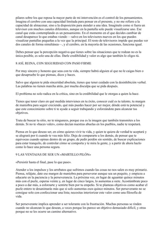 pilares sobre los que reposa la mayor parte de mi intervención es el control de los pensamientos.
Imagina el cerebro con una capacidad limitada para pensar en el presente, y no me refiero a la
capacidad de almacenar, sino a la disposición para atender a una idea. Imagínalo como si fuera un
televisor con muchos canales diferentes, aunque en la pantalla solo puede visualizarse uno. Ese
canal que estás contemplando es un pensamiento. En el momento en el que decides cambiar de
canal desaparece lo que estabas viendo —salvo en los televisores nuevos en los que puedes
visualizar pantallas pequeñas a la vez que la principal. El resto de televisores impide que puedas ver
dos canales de forma simultánea—, y el cerebro, en la mayoría de las ocasiones, funciona igual.
Debes pensar que la percepción negativa que tienes sobre las situaciones que te rodean no es la
única posible, es solo una de ellas. Darle credibilidad y valor es algo que también lo eliges tú.
8 ASÍ, REINA, CON SEGURIDAD CON PASO FIRME
Por muy sincero y honesto que seas con tu vida, siempre habrá alguien al que no le caigas bien o
que desapruebe lo que piensas, dices y haces.
Salvo que alguien te pida sinceridad absoluta, tienes que tener cuidado con la desinhibición verbal.
Las palabras no tienen marcha atrás, por mucha disculpa que se pida después.
El problema no solo radica en la crítica, sino en la credibilidad que le otorgas a quien la hace.
Tienes que tener claro en qué medida intervienes en tu éxito, conocer cuál es tu talento, tu margen
de maniobra para seguir creciendo, qué más puedes hacer por ser mejor, dónde está tu potencial y
que este conocimiento sobre ti te ayude a seguir trabajando y esforzándote para alcanzar tus
objetivos.
Trata de buscar tu sitio, no te ningunees, porque esa es la imagen que también transmites a los
demás. Si no te «haces valer», como decían nuestras abuelas en los pueblos, nadie te respetará.
Piensa en lo que deseas ser, en cómo quieres vivir tu vida, y quien te quiera de verdad te aceptará y
se alegrará por ti cuando te vea más feliz. Deja de compararte a los demás, de pensar que te
equivocas cuando opinas dentro de un grupo, de pedir perdón sin sentido, de buscar explicaciones
para estar tranquilo, de controlar cómo se comporta y te mira la gente, y a partir de ahora hazlo
como lo hace una persona segura.
9 LAS VENTAJAS DE SER UN «MARTILLO PILÓN»
«Persistir hasta el final, pase lo que pase».
Atender a los impulsos y los arrebatos que sufrimos cuando las cosas no nos salen es muy primario.
Piensa, relájate, date ese margen de maniobra para perseverar aunque sea un poquito, y empieza a
educarte en la paciencia y la perseverancia. La próxima vez, en lugar de aguantar quince minutos
más con el puzle, esperas veinte y, en lugar de cinco largos, lo aumentas a siete. Acostúmbrate poco
a poco a dar más, a esforzarte y sentirte bien por tu empeño. Si te planteas objetivos como acabar el
puzle entero te desanimarás más que si solo aumentas esos quince minutos. Ser perseverante no se
consigue solo con confeccionar una lista; necesitas interiorizar este valor como una filosofía de
vida.
Ser perseverante implica aprender a ser tolerante con la frustración. Muchas personas se rinden
cuando no alcanzan lo que desean, a veces porque les parece un objetivo demasiado difícil, y otras
porque no se les ocurre un camino alternativo.

 