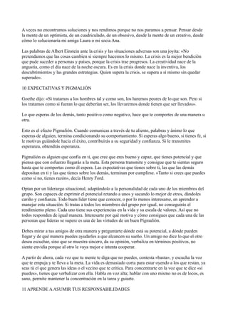 A veces no encontramos soluciones y nos rendimos porque no nos paramos a pensar. Pensar desde
la mente de un optimista, de un cuadriculado, de un obsesivo, desde la mente de un creativo, desde
cómo lo solucionaría mi amiga Laura o mi socia Ana.
Las palabras de Albert Einstein ante la crisis y las situaciones adversas son una joyita: «No
pretendamos que las cosas cambien si siempre hacemos lo mismo. La crisis es la mejor bendición
que pude suceder a personas y países, porque la crisis trae progresos. La creatividad nace de la
angustia, como el día nace de la noche oscura. Es en la crisis donde nace la inventiva, los
descubrimientos y las grandes estrategias. Quien supera la crisis, se supera a sí mismo sin quedar
superado».
10 EXPECTATIVAS Y PIGMALIÓN
Goethe dijo: «Si tratamos a los hombres tal y como son, los haremos peores de lo que son. Pero si
los tratamos como si fueran lo que deberían ser, los llevaremos donde tienen que ser llevados».
Lo que esperas de los demás, tanto positivo como negativo, hace que te comportes de una manera u
otra.
Esto es el efecto Pigmalión. Cuando comunicas a través de tu aliento, palabras y ánimo lo que
esperas de alguien, termina condicionando su comportamiento. Si esperas algo bueno, si tienes fe, si
le motivas guiándole hacia el éxito, contribuirás a su seguridad y confianza. Si le transmites
esperanza, obtendrás esperanza.
Pigmalión es alguien que confía en ti, que cree que eres bueno y capaz, que tienes potencial y que
piensa que con esfuerzo llegarás a la meta. Esta persona transmite y consigue que te sientas seguro
hasta que te comportas como él espera. Las expectativas que tienes sobre ti, las que las demás
depositan en ti y las que tienes sobre los demás, terminan por cumplirse. «Tanto si crees que puedes
como si no, tienes razón», decía Henry Ford.
Optan por un liderazgo situacional, adaptándolo a la personalidad de cada uno de los miembros del
grupo. Son capaces de exprimir el potencial retando a unos y sacando lo mejor de otros, dándoles
cariño y confianza. Todo buen líder tiene que conocer, o por lo menos interesarse, en aprender a
manejar esta situación. Si tratas a todos los miembros del grupo por igual, no conseguirás el
rendimiento pleno. Cada uno tiene sus experiencias en la vida y su escala de valores. Así que no
todos responden de igual manera. Interesarte por qué motiva y cómo consigues que cada una de las
personas que lideras se supere es una de las virtudes de un buen Pigmalión.
Debes mirar a tus amigos de otra manera y preguntarte dónde está su potencial, a dónde pueden
llegar y de qué manera puedes ayudarles a que alcancen su sueño. Un amigo no dice lo que el otro
desea escuchar, sino que se muestra sincero, da su opinión, verbaliza en términos positivos, no
siente envidia porque al otro le vaya mejor e intenta cooperar.
A partir de ahora, cada vez que tu mente te diga que no puedes, contesta «basta», y escucha la voz
que te empuja y te lleva a la meta. La vida es demasiado corta para estar oyendo a los que restan, ya
seas tú el que genera las ideas o el vecino que te critica. Para concentrarte en la voz que te dice «sí
puedes», tienes que verbalizar con ella. Habla en voz alta; hablar con uno mismo no es de locos, es
sano, permite mantener la concentración en la tarea y guiarte.
11 APRENDE A ASUMIR TUS RESPONSABILIDADES

 