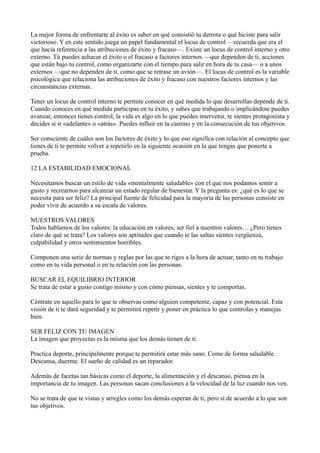 La mejor forma de enfrentarte al éxito es saber en qué consistió tu derrota o qué hiciste para salir
victorioso. Y en este sentido juega un papel fundamental el locus de control —recuerda que era el
que hacía referencia a las atribuciones de éxito y fracaso—. Existe un locus de control interno y otro
externo. Tú puedes achacar el éxito o el fracaso a factores internos —que dependen de ti, acciones
que están bajo tu control, como organizarte con el tiempo para salir en hora de tu casa— o a unos
externos —que no dependen de ti, como que se retrase un avión—. El locus de control es la variable
psicológica que relaciona las atribuciones de éxito y fracaso con nuestros factores internos y las
circunstancias externas.
Tener un locus de control interno te permite conocer en qué medida lo que desarrollas depende de ti.
Cuando conoces en qué medida participas en tu éxito, y sabes que trabajando o implicándote puedes
avanzar, entonces tienes control, la vida es algo en lo que puedes intervenir, te sientes protagonista y
decides si ir «adelante» o «atrás». Puedes influir en tu camino y en la consecución de tus objetivos.
Ser consciente de cuáles son los factores de éxito y lo que eso significa con relación al concepto que
tienes de ti te permite volver a repetirlo en la siguiente ocasión en la que tengas que ponerte a
prueba.
12 LA ESTABILIDAD EMOCIONAL
Necesitamos buscar un estilo de vida «mentalmente saludable» con el que nos podamos sentir a
gusto y recrearnos para alcanzar un estado regular de bienestar. Y la pregunta es: ¿qué es lo que se
necesita para ser feliz? La principal fuente de felicidad para la mayoría de las personas consiste en
poder vivir de acuerdo a su escala de valores.
NUESTROS VALORES
Todos hablamos de los valores: la educación en valores, ser fiel a nuestros valores… ¿Pero tienes
claro de qué se trata? Los valores son aptitudes que cuando te las saltas sientes vergüenza,
culpabilidad y otros sentimientos horribles.
Componen una serie de normas y reglas por las que te riges a la hora de actuar, tanto en tu trabajo
como en tu vida personal o en tu relación con las personas.
BUSCAR EL EQUILIBRIO INTERIOR
Se trata de estar a gusto contigo mismo y con cómo piensas, sientes y te comportas.
Céntrate en aquello para lo que te observas como alguien competente, capaz y con potencial. Esta
visión de ti te dará seguridad y te permitirá repetir y poner en práctica lo que controlas y manejas
bien.
SER FELIZ CON TU IMAGEN
La imagen que proyectas es la misma que los demás tienen de ti.
Practica deporte, principalmente porque te permitirá estar más sano. Come de forma saludable.
Descansa, duerme. El sueño de calidad es un reparador.
Además de facetas tan básicas como el deporte, la alimentación y el descanso, piensa en la
importancia de tu imagen. Las personas sacan conclusiones a la velocidad de la luz cuando nos ven.
No se trata de que te vistas y arregles como los demás esperan de ti, pero sí de acuerdo a lo que son
tus objetivos.

 