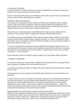 LA ZONA DE CONFORT
La zona de confort es el estilo de vida al que estamos acostumbrados, el sistema de creencias que
tenemos y las cosas que hacemos de forma rutinaria.
Estar en tu zona de confort puede ser el resultado de sentirte pleno, a gusto. Pero en el momento en
el que esa zona te limita, debes plantearte un cambio.
CERRAR CARPETAS ABIERTAS
Hay carpetas en la estantería de nuestra vida que convendría cerrar. Debemos echar el candado
cuando se den una de estas circunstancias: Tenemos recuerdos dolorosos del pasado que ya no
tienen remedio Cada vez que pensamos en ellos nos generan malestar, incluso emociones con un
impacto fortísimo, y las revivimos como si hubieran ocurrido ayer.
Situaciones que no están bajo nuestro control Depende de ti dejar que estas carpetas abiertas
controlen tu vida, ciérralas, tíralas a la papelera de reciclaje y decide liberarte de ellas.
Si te detienes a pensar con tranquilidad, te das cuenta de que hay muchas situaciones en la vida en
las que te podrías ahorrar energía, tiempo y desgaste que nadie va a valorar. Al desatender señales
que te dicen «que no está para ti» creamos un ambiente de engaño, en el que no encaja tu objetivo a
pesar de que quieras creer que es así.
A veces no conseguimos lo que deseamos porque simplemente no depende solo de nosotros, sino
que existen terceras personas en el proceso que torpedean u opinan de forma diferente, o tienen una
escala de valores que nada tiene que ver con la nuestra. Y donde nosotros vemos éxito, los demás
ven barreras —o se las inventan—.
Sería mucho más constructivo dirigir la energía a aquello con lo que puedes obtener resultados.
13 MIEDO Y ANSIEDAD
La mayoría de las personas sienten miedo o ansiedad en estas situaciones. Pero no hay que olvidar
que esa angustia y esa aprensión nos han permitido sobrevivir.
La mayoría de amenazas que sufres a lo largo del día están creadas por tus interpretaciones sobre las
cosas y la vida.
Haces interpretaciones que anticipan cosas horribles, pero realmente no son tan aterradoras ni tan
tremendas.
La mejor manera de vencer la ansiedad y las emociones negativas no es desactivando el mecanismo
tan valioso que tenemos y que nos protege cuando realmente es necesario. La forma óptima para
controlar esos estados emocionales adversos es aprender a interpretarlos de una forma menos
dañina para ti y más racional —que no tiene por qué ser la manera más positiva—, dando a las
cosas la seriedad justa, pensando que la gente no hace nada por maldad, practicando la benevolencia
y buscando otras alternativas a los pensamientos irracionales.
Responsabilízate de tu estado anímico y practica un idioma más racional
Háblate de forma relajada, anticipando el éxito y cosas buenas, prepárate para sentirte bien en lugar
de atormentarte. Cada vez que te encuentres mal o abatido, párate y mira cómo estás valorando esa
situación en concreto. Seguro que es dañina para ti. Intenta hacer el ejercicio de pensar como lo
haría alguien más positivo que tú, e intenta ver las cosas desde otro punto de vista.

 
