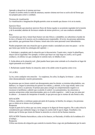 Aprende a desactivar el sistema nervioso
Cuando el cerebro emite la señal de amenaza, nuestro sistema nervioso se activa de tal forma que
nos prepara para correr o combatir.
Técnicas de visualización
La visualización o imaginación dirigida permite crear un mundo que deseas vivir en tu mente.
Ejercicio físico
Está demostrado que practicar ejercicio físico de forma regular es un potente regulador de la tensión
y de la ansiedad, además de favorecer estados de ánimo positivos y ser una conducta saludable.
Risa
Las personas que ríen y tienen buen humor son más felices y saludables; no subestimes el poder de
la risa y el humor ni lo asocies con la conducta poco responsable. Al revés, las personas optimistas,
que sonríen, que gestionan bien el humor, tienen más éxito tanto personal como laboralmente.
Puedes prepararte ante una situación que te genere miedo o ansiedad con estos tres pasos —en los
que tienes que incluir las estrategias del capítulo—:
1. Anticípate y prepárate ante la situación que te desconcierta. Cuanto más y mejor lo planifiques,
mayor será tu seguridad. Por ejemplo, si tienes que hacer un viaje largo en coche y no te gusta
conducir, y la última vez que condujiste te sentiste mal y te faltaba el aire:
2. Actúa ahora en la situación real. ¿Qué puedes hacer para estar centrado en la situación en lugar de
seguir pensando en el miedo?
3. Refuérzate cuando finalice la situación, tanto si ha salido como tú querías como si no.
14 LA IRA
La ira, como cualquier otra emoción —la vergüenza, los celos, la alegría, la tristeza—, tiene un
claro desencadenante: nuestro pensamiento.
las personas que no tienen control son desesperantes para los demás; se termina rehuyéndolos, son
dañinas y se cargan la autoestima de quienes los rodean, y, además, se les coge miedo, tanto a sus
reacciones como a su persona. El primer paso para corregir un comportamiento negativo es
reconocer el problema y admitir que se pierde el control. Los pensamientos, las emociones y
nuestras actuaciones están interrelacionadas, pero es el estilo cognitivo —todo lo que nos pasa por
la cabeza—, la manera de interpretar el mundo, lo que provoca que te sientas de una forma u otra.
SITUACIÓN
Críticas, reproches y continuas quejas por parte de la pareja, la familia, los amigos y las personas
que se sitúen en tu mismo nivel jerárquico.
Respuesta
Acepta la parte de la crítica que sea cierta, aunque te la digan de forma negativa. Da a cada crítica la
consideración que realmente tenga y no tengas en cuenta todo lo que te digan. Enseñarás a los
demás que la forma que tienen de llamar tu atención es a través de las buenas maneras.
SITUACIÓN Trámites burocráticos, colas en los bancos, en Hacienda, el tráfico de la mañana al ir
al trabajo…
Respuesta
Utiliza una técnica de relajación que controle tu tensión física: coge aire profundamente por la nariz

 