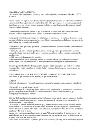 16 LA TERAPIA DEL «JÓDETE»
Las cosas suceden porque crees en ellas; y creer en las cosas hace que sucedan. FRANK LLOYD
WRIGHT
En esta vida no nos regalan nada. Por eso debemos preguntarnos cuánto nos esforzamos para hacer
bien nuestro trabajo y para desempeñar los diferentes roles que tenemos en la sociedad, ya que el
único lugar en el que «éxito» aparece antes de «trabajo» es en el diccionario. Prepararnos para el
esfuerzo implica planificar.
Cuando una persona decide retrasar lo que le incomoda, se siente bien, pero solo es un alivio
pasajero. El hecho de procrastinar no elimina el problema o la tarea de tu vida.
pautas que te permitirán no postergar por más tiempo lo inevitable: — A partir de ahora solo existe
una idea: «Jódete y ponte con esto; no hay otra». No te propongas buscar el placer y convencerte de
nada. Solo actúa, es mucho más sencillo.
— Localiza la tarea que tienes que hacer. ¿Sabes concretamente cuál es el objetivo, con qué medios
y qué necesitas?
— Ponte, no hay más. Lo tienes que hacer, ponte a hacerlo, y piensa que cuanto antes lo inicies
antes podrás hacer otras actividades que te produzcan más placer. Incluso esas actividades pueden
ser el premio.
— Si la tarea es de larga duración, planifica.
— Es imprescindible que te premies y te digas a ti mismo: «Genial, ya me he quitado esto de
encima, fíjate, si no era para tanto» o «Con la pereza que me daba y por fin un tema menos».
Tenemos que acostumbrarles desde pequeños a que no todo tiene premio, que no todo se realiza
porque produce placer y que hay un tiempo, fecha y plazo en el que tiene que cumplirse con las
obligaciones.
17 LA IMPORTANCIA DE SER BENEVOLENTE Y AGRADECIDO PARA SER FELIZ
Para actuar, el que da debe olvidar pronto, y el que recibe, nunca.
SÉNECA
En la vida interactuamos y somos lo que somos gracias a las tres ces: corazón, cabeza y conducta.
¿Qué significan benevolencia y gratitud?
benevolencia significa ‘simpatía y buena voluntad hacia las personas’, y gratitud es el ‘sentimiento
que nos obliga a estimar el beneficio o favor que se nos ha hecho o ha querido hacer, y a
corresponder a él de alguna manera’.
Disfrutar de lo que tienes y tomar conciencia En lugar de pensar que la vida, los amigos, tu familia,
tu calidad de vida es lo que te mereces y que tener tu estado de bienestar es normal, empieza a
asimilar que esto es un privilegio.
Las personas te sonríen, son serviciales contigo y «no les echas cuenta» —como dicen las abuelas
en los pueblos— ni le das valor en muchas de las ocasiones. Actuar con gratitud y benevolencia
implica devolver la sonrisa, estar atento a las señales de los que se esfuerzan por hacerte la vida más
agradable y devolver el favor.
Valorar a los compañeros que hacen mejor tu juego Valorar al compañero de trabajo que hoy ha
sacado la cara por ti, sentir que importas a los demás, que hay gente que quiere agradarte y que no
le cuesta esforzarse por hacerte feliz.
Estate atento a ellos, sonríe a la persona que se ofrece, dale las gracias y dile lo mucho que significa

 